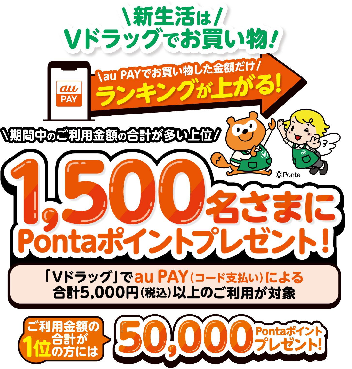 新生活はVドラッグでお買い物！au PAYでお買い物した金額だけランキングが上がる！期間中のご利用金額の合計が多い上位1,500名さまにPontaポイントプレゼント！「Vドラッグ」でau PAY（コード支払い）による合計5,000円（税込）以上のご利用が対象 ご利用金額の合計が1位の方には50,000Pontaポイントプレゼント！